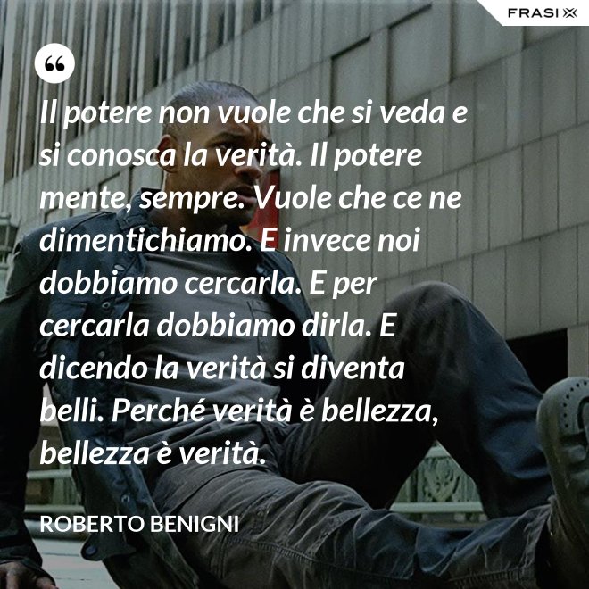 Il potere non vuole che si veda e si conosca la verità. Il potere mente, sempre. Vuole che ce ne dimentichiamo. E invece noi dobbiamo cercarla. E per cercarla dobbiamo dirla. E dicendo la verità si diventa belli. Perché verità è bellezza, bellezza è verità. - Roberto Benigni