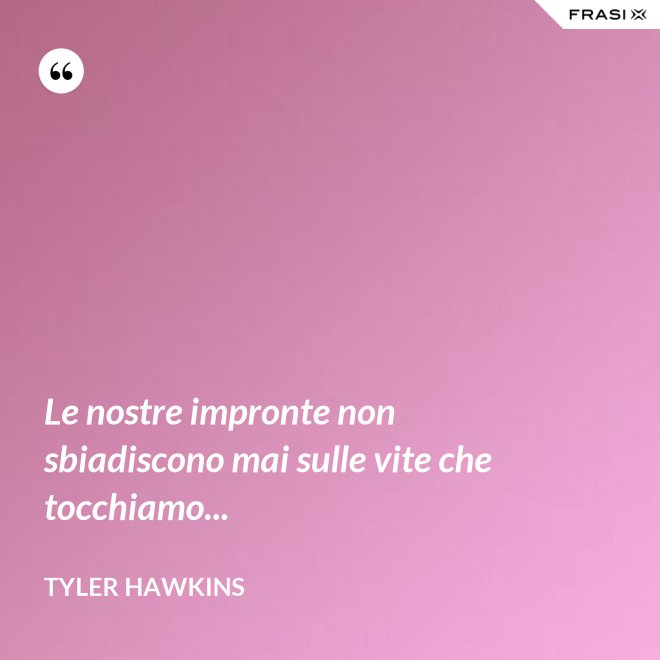Le nostre impronte non sbiadiscono mai sulle vite che tocchiamo... - Tyler Hawkins