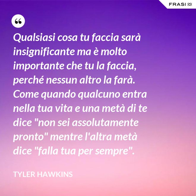 Qualsiasi cosa tu faccia sarà insignificante ma è molto importante che tu la faccia, perché nessun altro la farà. Come quando qualcuno entra nella tua vita e una metà di te dice "non sei assolutamente pronto" mentre l'altra metà dice "falla tua per sempre". - Tyler Hawkins