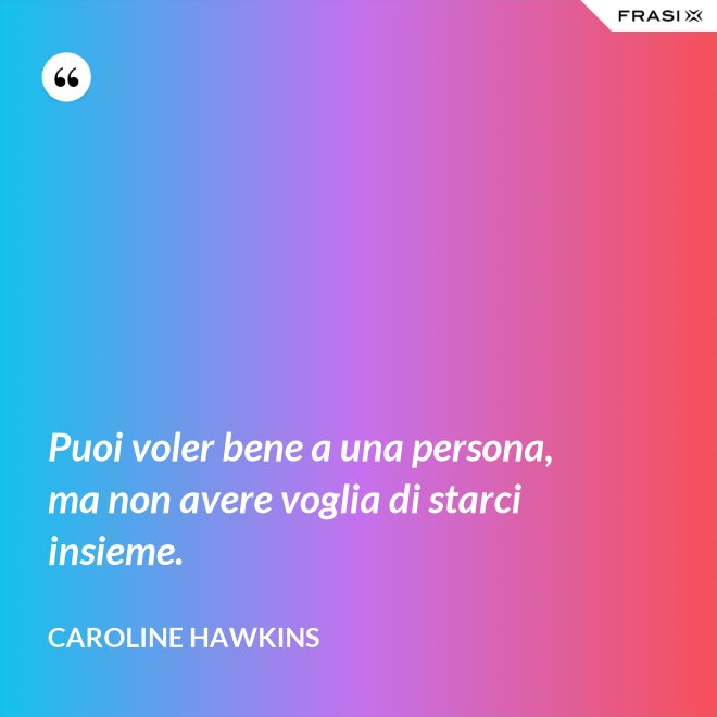 Puoi voler bene a una persona, ma non avere voglia di starci insieme. - Caroline Hawkins