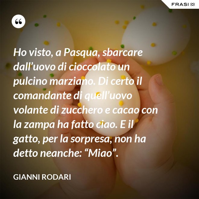 Ho visto, a Pasqua, sbarcare dall’uovo di cioccolato un pulcino marziano. Di certo il comandante di quell’uovo volante di zucchero e cacao con la zampa ha fatto ciao. E il gatto, per la sorpresa, non ha detto neanche: “Miao”. - Gianni Rodari