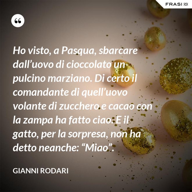 Ho visto, a Pasqua, sbarcare dall’uovo di cioccolato un pulcino marziano. Di certo il comandante di quell’uovo volante di zucchero e cacao con la zampa ha fatto ciao. E il gatto, per la sorpresa, non ha detto neanche: “Miao”. - Gianni Rodari