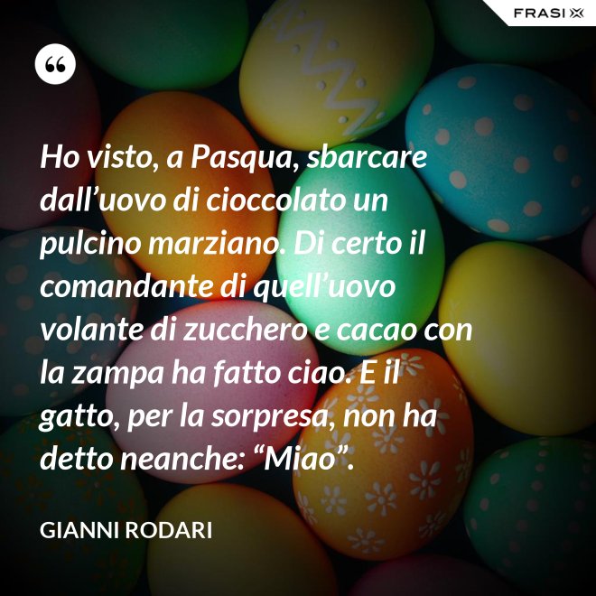 Ho visto, a Pasqua, sbarcare dall’uovo di cioccolato un pulcino marziano. Di certo il comandante di quell’uovo volante di zucchero e cacao con la zampa ha fatto ciao. E il gatto, per la sorpresa, non ha detto neanche: “Miao”. - Gianni Rodari
