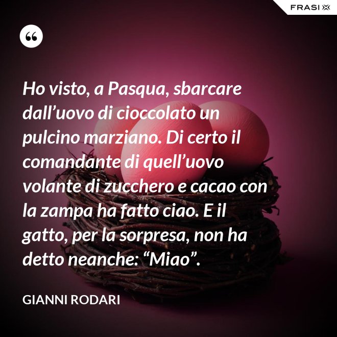 Ho visto, a Pasqua, sbarcare dall’uovo di cioccolato un pulcino marziano. Di certo il comandante di quell’uovo volante di zucchero e cacao con la zampa ha fatto ciao. E il gatto, per la sorpresa, non ha detto neanche: “Miao”. - Gianni Rodari