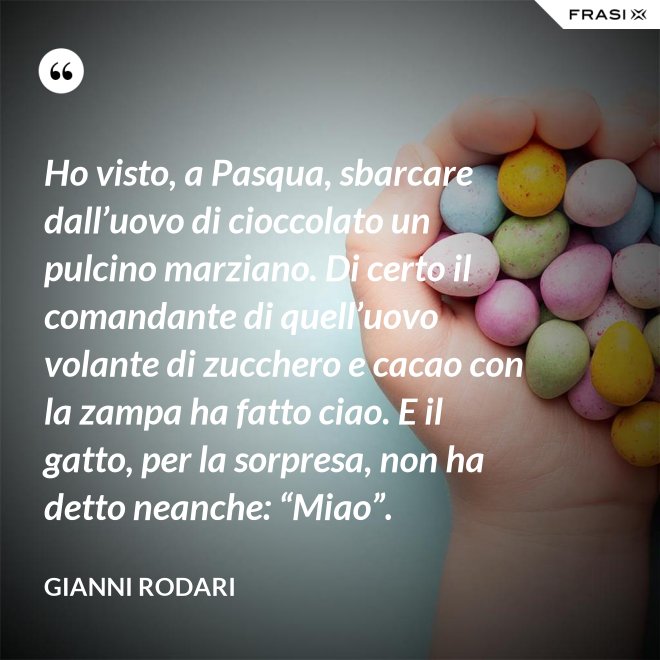Ho visto, a Pasqua, sbarcare dall’uovo di cioccolato un pulcino marziano. Di certo il comandante di quell’uovo volante di zucchero e cacao con la zampa ha fatto ciao. E il gatto, per la sorpresa, non ha detto neanche: “Miao”. - Gianni Rodari