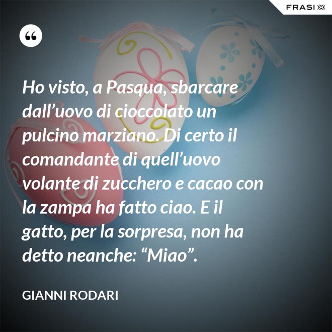Ho visto, a Pasqua, sbarcare dall’uovo di cioccolato un pulcino marziano. Di certo il comandante di quell’uovo volante di zucchero e cacao con la zampa ha fatto ciao. E il gatto, per la sorpresa, non ha detto neanche: “Miao”. - Gianni Rodari