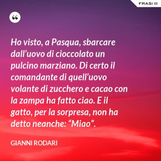 Ho visto, a Pasqua, sbarcare dall’uovo di cioccolato un pulcino marziano. Di certo il comandante di quell’uovo volante di zucchero e cacao con la zampa ha fatto ciao. E il gatto, per la sorpresa, non ha detto neanche: “Miao”. - Gianni Rodari