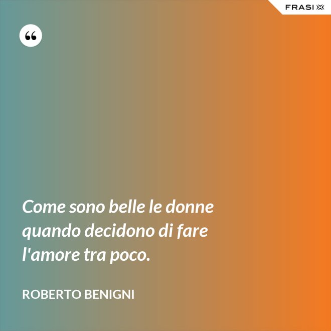 Come sono belle le donne quando decidono di fare l'amore tra poco. - Roberto Benigni