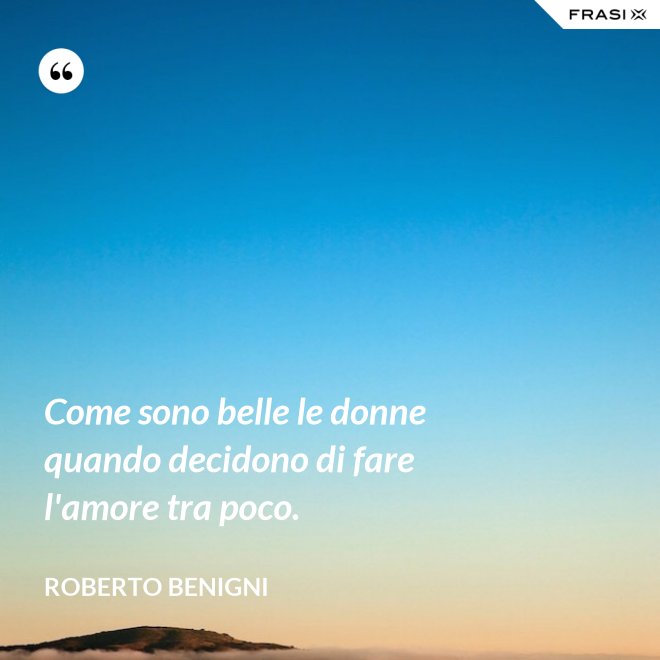 Come sono belle le donne quando decidono di fare l'amore tra poco. - Roberto Benigni