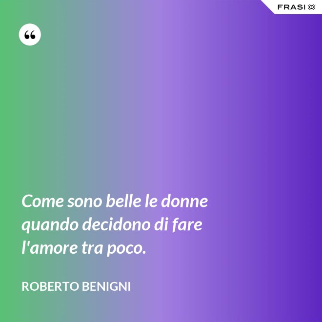 Come sono belle le donne quando decidono di fare l'amore tra poco. - Roberto Benigni