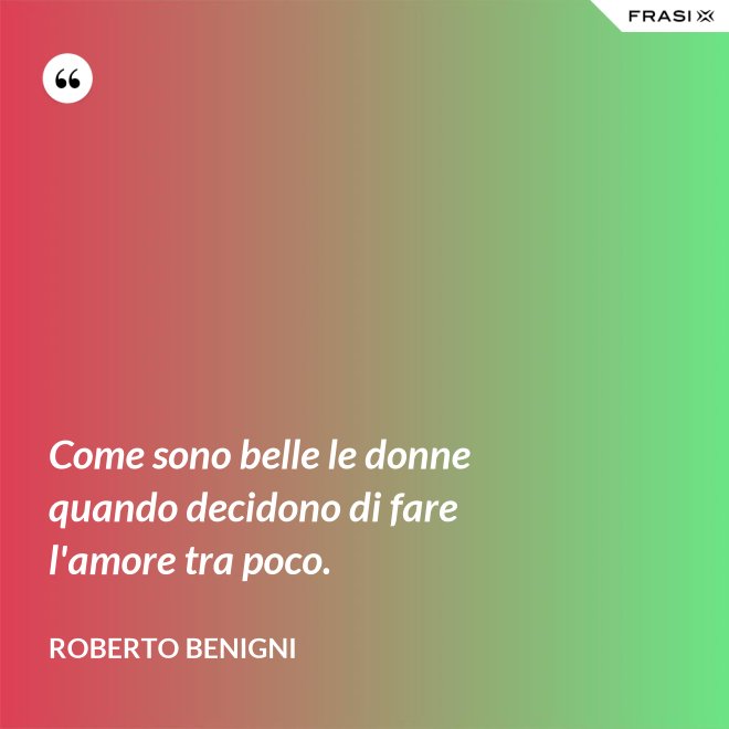 Come sono belle le donne quando decidono di fare l'amore tra poco. - Roberto Benigni