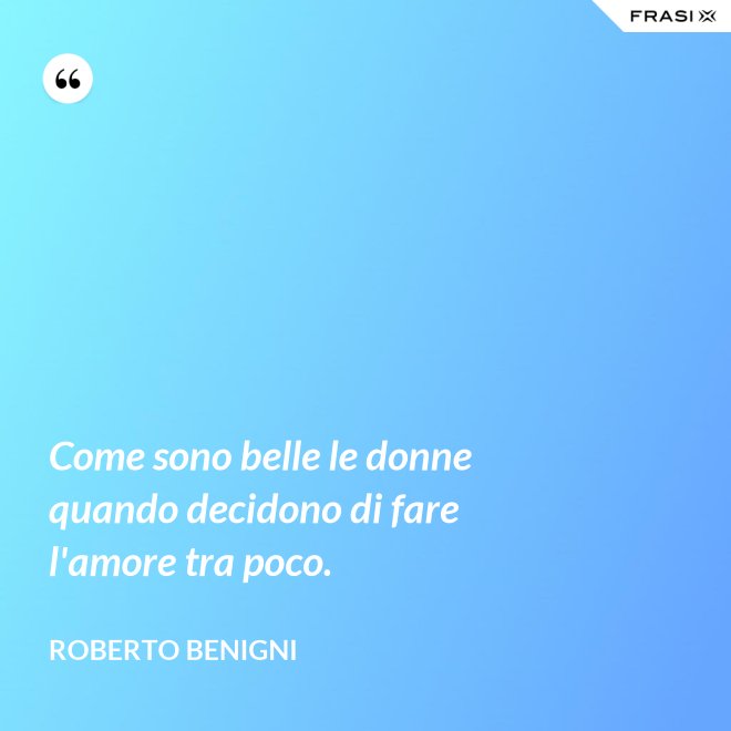 Come sono belle le donne quando decidono di fare l'amore tra poco. - Roberto Benigni