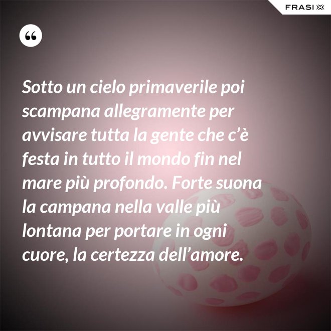 Sotto un cielo primaverile poi scampana allegramente per avvisare tutta la gente che c’è festa in tutto il mondo fin nel mare più profondo. Forte suona la campana nella valle più lontana per portare in ogni cuore, la certezza dell’amore. - Anonimo