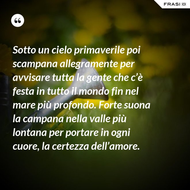 Sotto un cielo primaverile poi scampana allegramente per avvisare tutta la gente che c’è festa in tutto il mondo fin nel mare più profondo. Forte suona la campana nella valle più lontana per portare in ogni cuore, la certezza dell’amore. - Anonimo