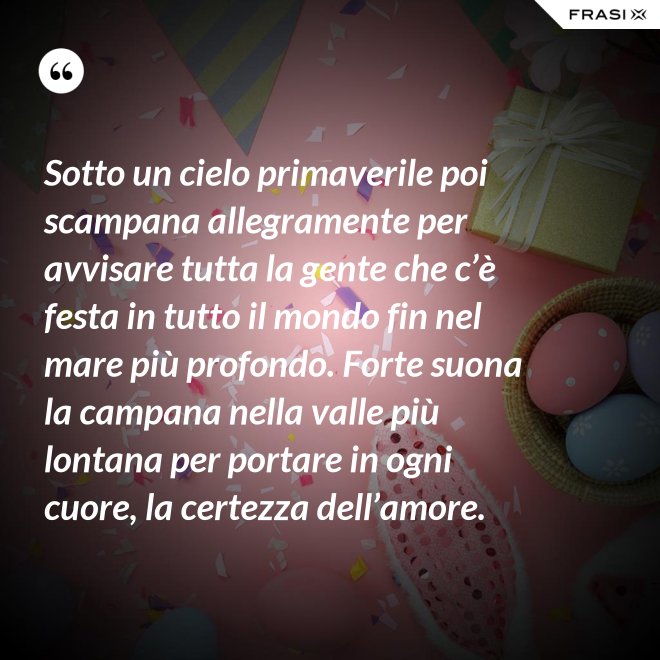 Sotto un cielo primaverile poi scampana allegramente per avvisare tutta la gente che c’è festa in tutto il mondo fin nel mare più profondo. Forte suona la campana nella valle più lontana per portare in ogni cuore, la certezza dell’amore. - Anonimo