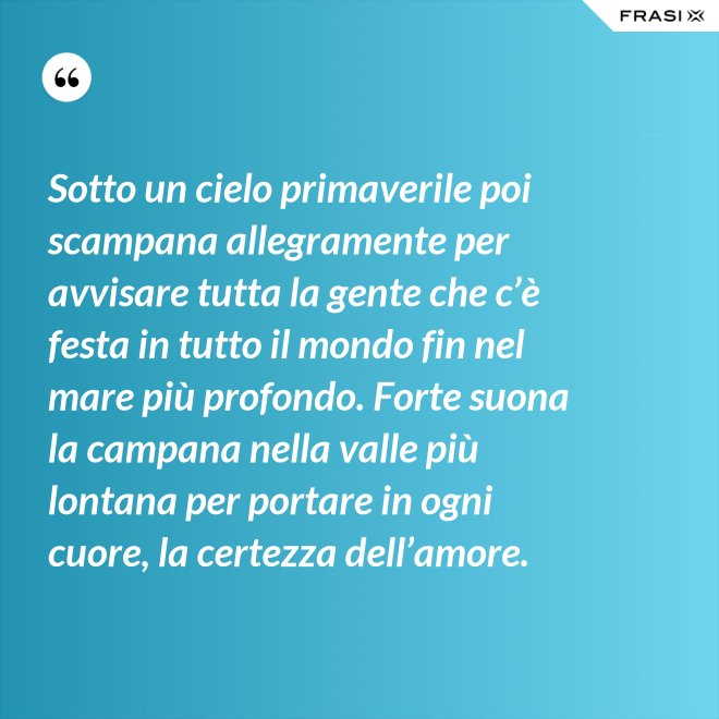 Sotto un cielo primaverile poi scampana allegramente per avvisare tutta la gente che c’è festa in tutto il mondo fin nel mare più profondo. Forte suona la campana nella valle più lontana per portare in ogni cuore, la certezza dell’amore. - Anonimo
