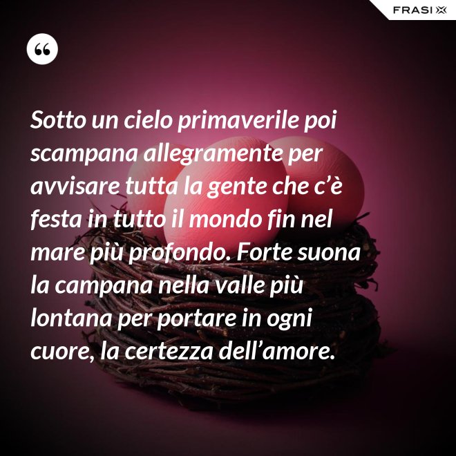 Sotto un cielo primaverile poi scampana allegramente per avvisare tutta la gente che c’è festa in tutto il mondo fin nel mare più profondo. Forte suona la campana nella valle più lontana per portare in ogni cuore, la certezza dell’amore. - Anonimo