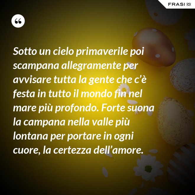 Sotto un cielo primaverile poi scampana allegramente per avvisare tutta la gente che c’è festa in tutto il mondo fin nel mare più profondo. Forte suona la campana nella valle più lontana per portare in ogni cuore, la certezza dell’amore. - Anonimo