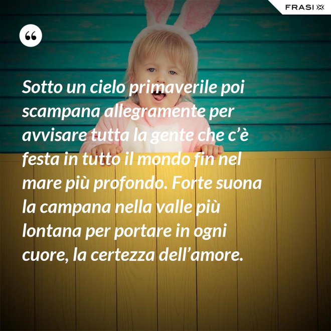 Sotto un cielo primaverile poi scampana allegramente per avvisare tutta la gente che c’è festa in tutto il mondo fin nel mare più profondo. Forte suona la campana nella valle più lontana per portare in ogni cuore, la certezza dell’amore. - Anonimo