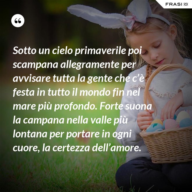 Sotto un cielo primaverile poi scampana allegramente per avvisare tutta la gente che c’è festa in tutto il mondo fin nel mare più profondo. Forte suona la campana nella valle più lontana per portare in ogni cuore, la certezza dell’amore. - Anonimo