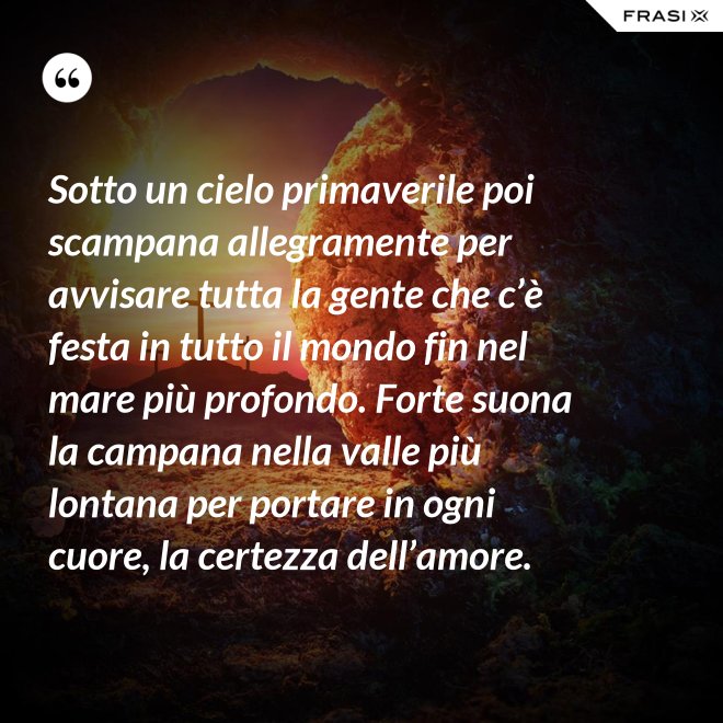 Sotto un cielo primaverile poi scampana allegramente per avvisare tutta la gente che c’è festa in tutto il mondo fin nel mare più profondo. Forte suona la campana nella valle più lontana per portare in ogni cuore, la certezza dell’amore. - Anonimo