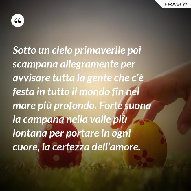 Sotto un cielo primaverile poi scampana allegramente per avvisare tutta la gente che c’è festa in tutto il mondo fin nel mare più profondo. Forte suona la campana nella valle più lontana per portare in ogni cuore, la certezza dell’amore. - Anonimo