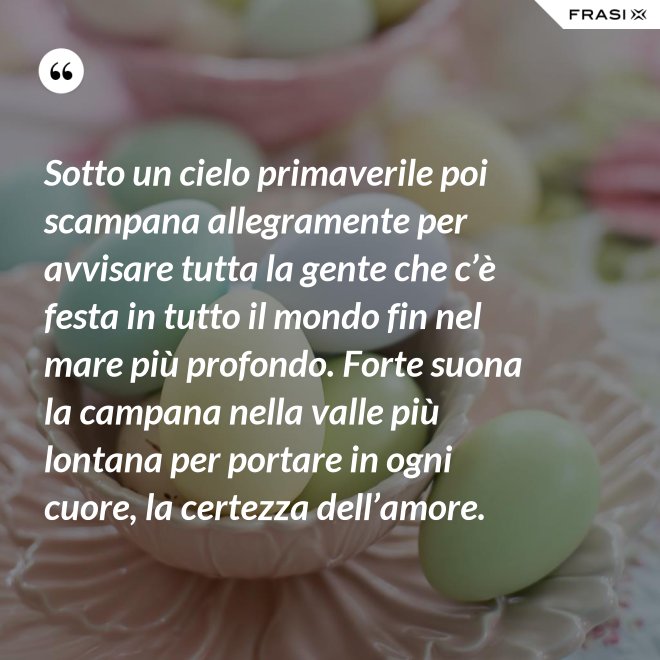 Sotto un cielo primaverile poi scampana allegramente per avvisare tutta la gente che c’è festa in tutto il mondo fin nel mare più profondo. Forte suona la campana nella valle più lontana per portare in ogni cuore, la certezza dell’amore. - Anonimo