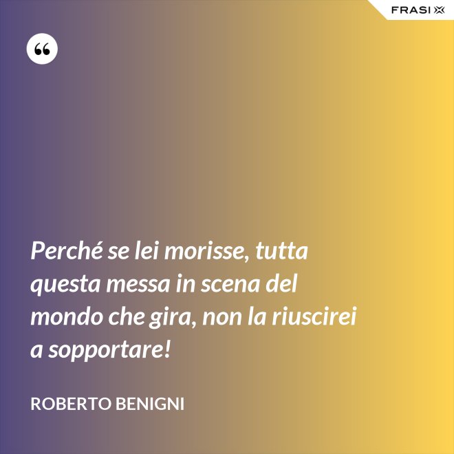 Perché se lei morisse, tutta questa messa in scena del mondo che gira, non la riuscirei a sopportare! - Roberto Benigni