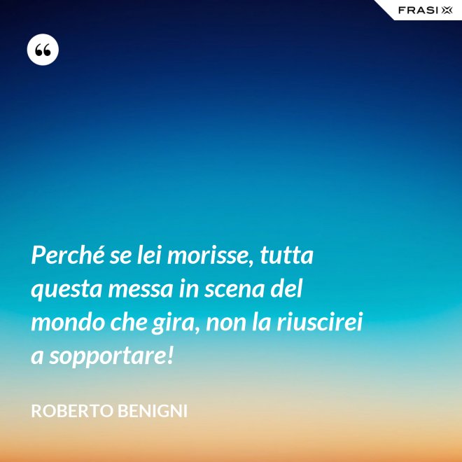 Perché se lei morisse, tutta questa messa in scena del mondo che gira, non la riuscirei a sopportare! - Roberto Benigni
