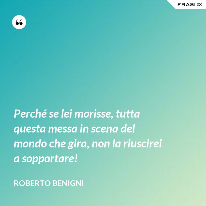 Perché se lei morisse, tutta questa messa in scena del mondo che gira, non la riuscirei a sopportare! - Roberto Benigni