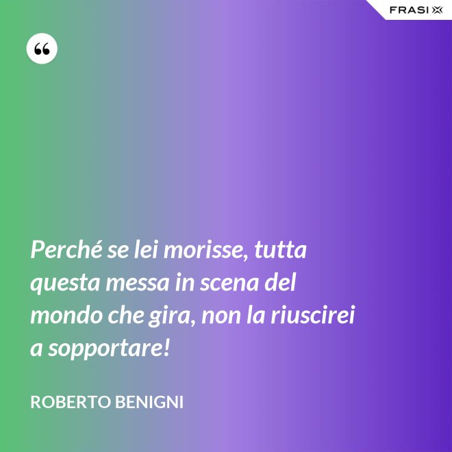 Perché se lei morisse, tutta questa messa in scena del mondo che gira, non la riuscirei a sopportare! - Roberto Benigni