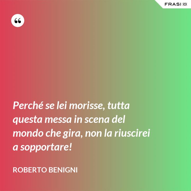 Perché se lei morisse, tutta questa messa in scena del mondo che gira, non la riuscirei a sopportare! - Roberto Benigni