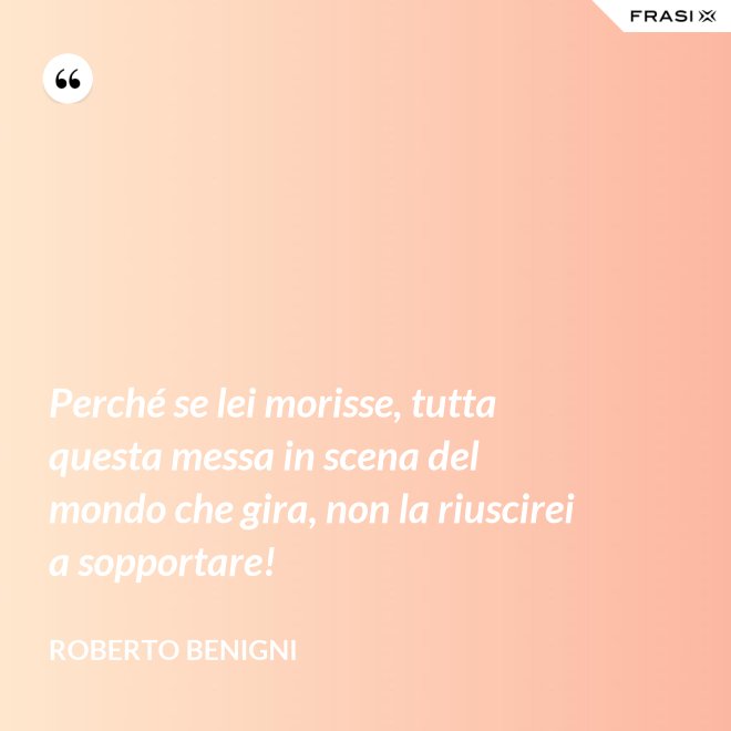 Perché se lei morisse, tutta questa messa in scena del mondo che gira, non la riuscirei a sopportare! - Roberto Benigni