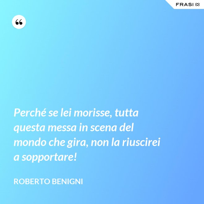 Perché se lei morisse, tutta questa messa in scena del mondo che gira, non la riuscirei a sopportare! - Roberto Benigni