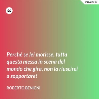 Perché se lei morisse, tutta questa messa in scena del mondo che gira, non la riuscirei a sopportare! - Roberto Benigni