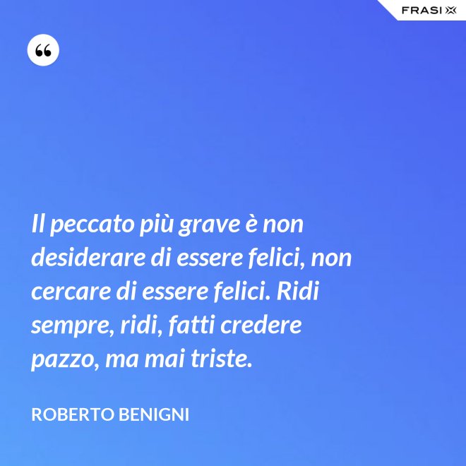 Il peccato più grave è non desiderare di essere felici, non cercare di essere felici. Ridi sempre, ridi, fatti credere pazzo, ma mai triste. - Roberto Benigni