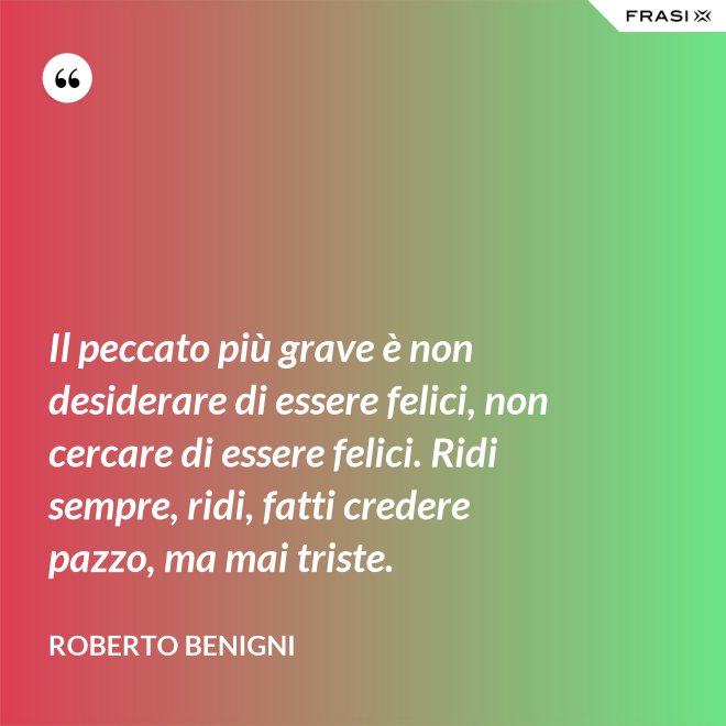 Il peccato più grave è non desiderare di essere felici, non cercare di essere felici. Ridi sempre, ridi, fatti credere pazzo, ma mai triste. - Roberto Benigni