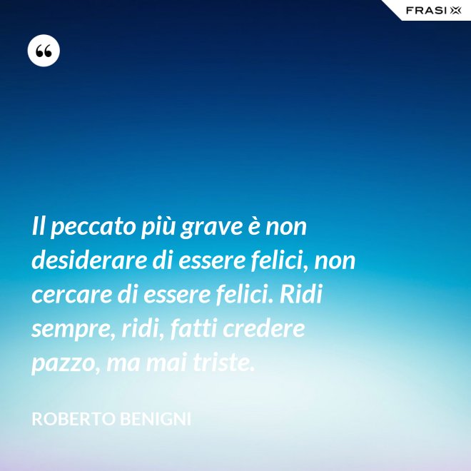 Il peccato più grave è non desiderare di essere felici, non cercare di essere felici. Ridi sempre, ridi, fatti credere pazzo, ma mai triste. - Roberto Benigni