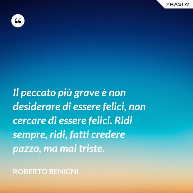 Il peccato più grave è non desiderare di essere felici, non cercare di essere felici. Ridi sempre, ridi, fatti credere pazzo, ma mai triste. - Roberto Benigni
