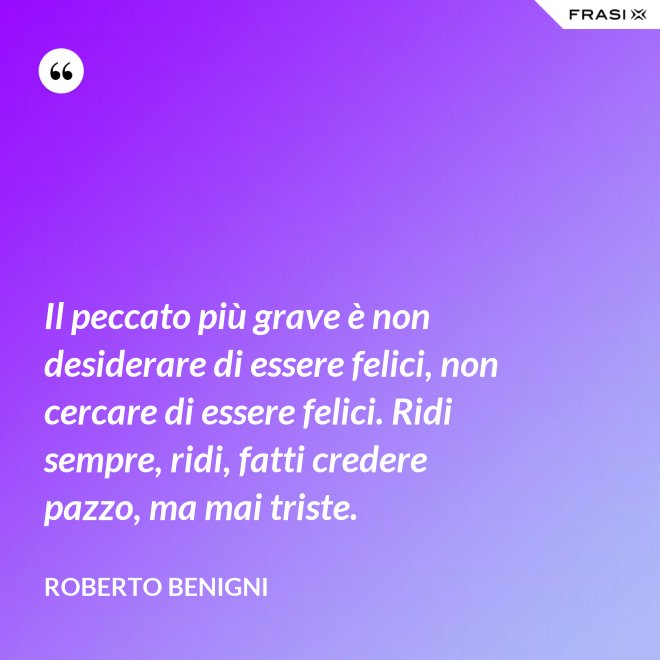 Il peccato più grave è non desiderare di essere felici, non cercare di essere felici. Ridi sempre, ridi, fatti credere pazzo, ma mai triste. - Roberto Benigni