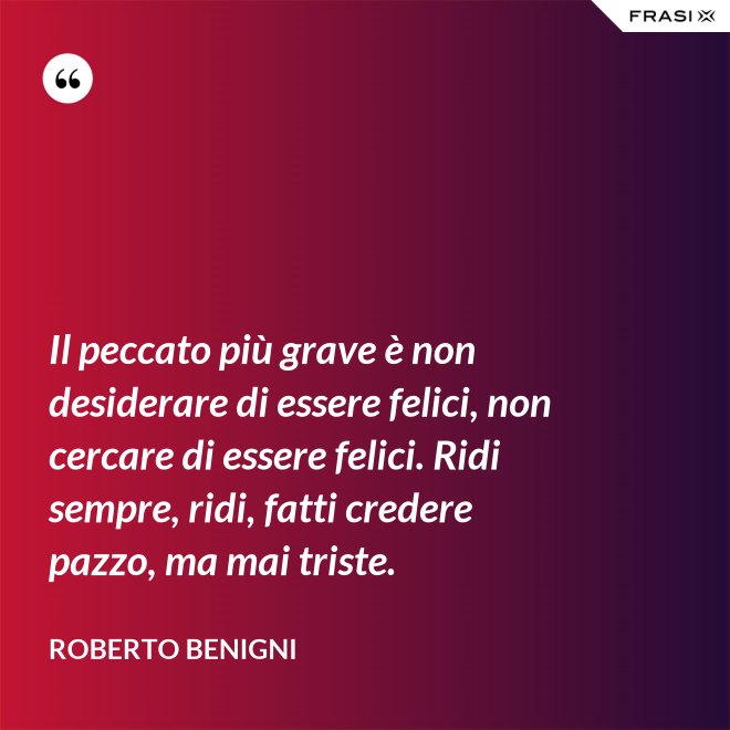 Il peccato più grave è non desiderare di essere felici, non cercare di essere felici. Ridi sempre, ridi, fatti credere pazzo, ma mai triste. - Roberto Benigni