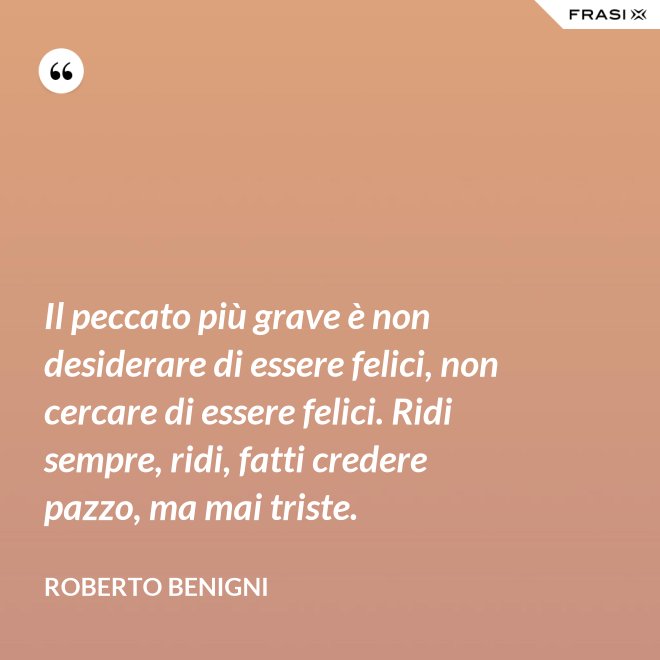 Il peccato più grave è non desiderare di essere felici, non cercare di essere felici. Ridi sempre, ridi, fatti credere pazzo, ma mai triste. - Roberto Benigni