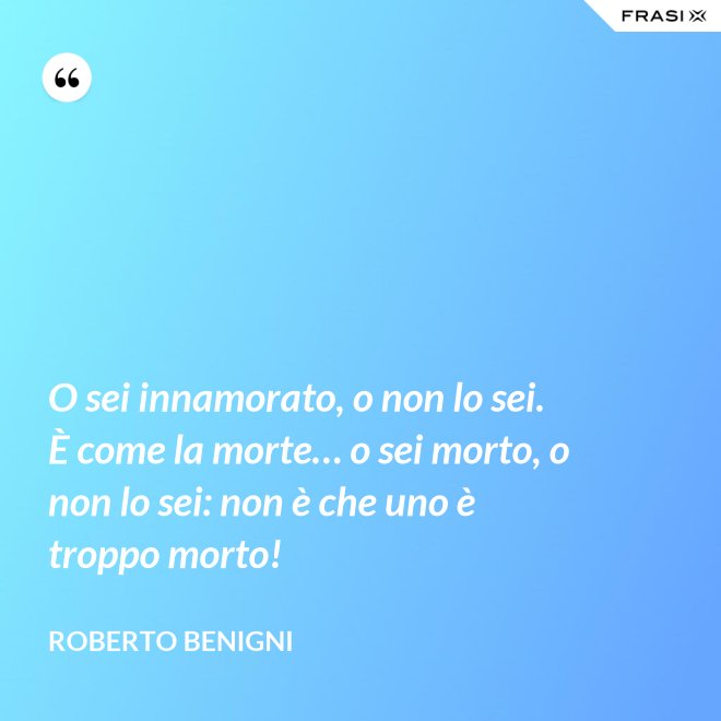 O sei innamorato, o non lo sei.  È come la morte… o sei morto, o non lo sei: non è che uno è troppo morto! - Roberto Benigni