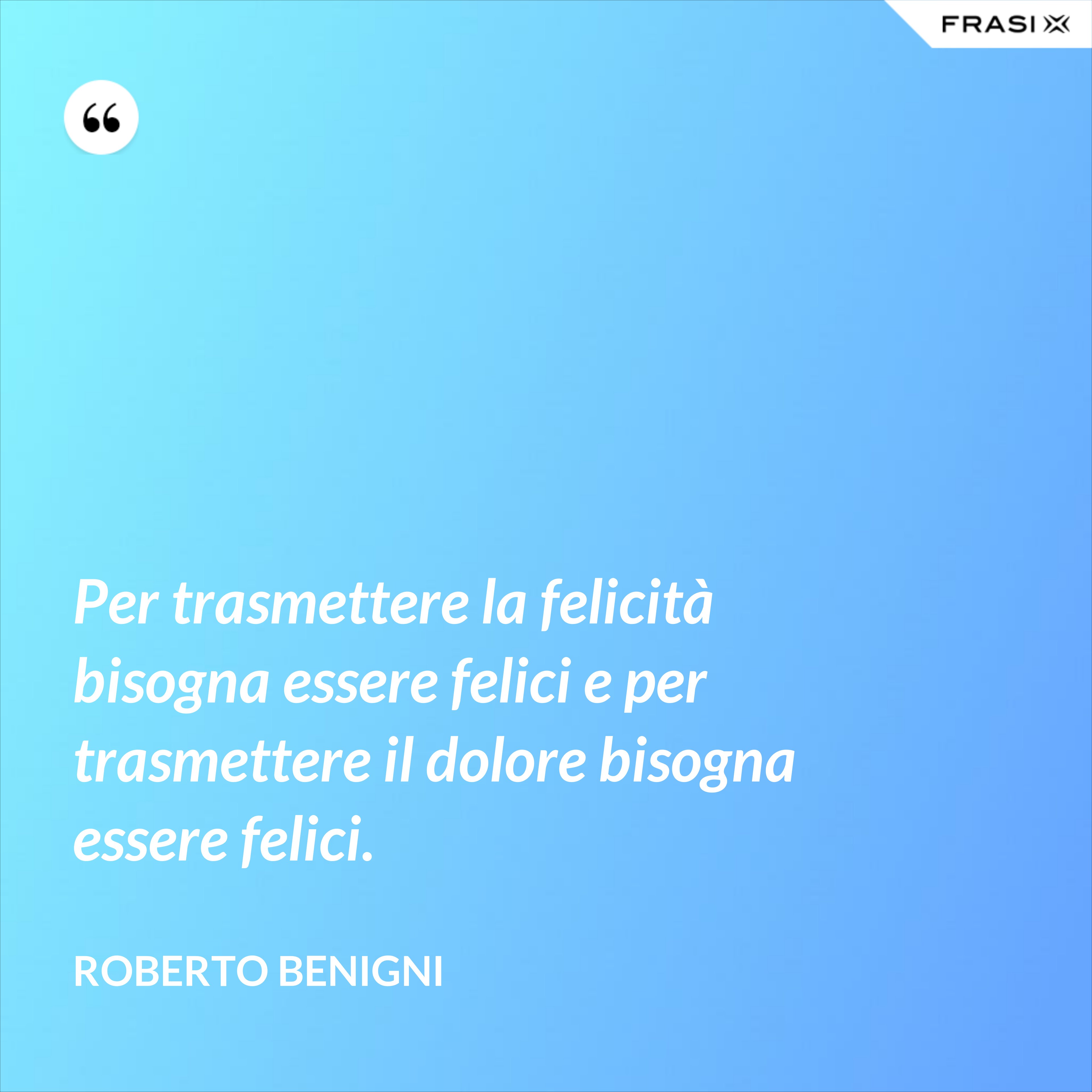 Per trasmettere la felicità bisogna essere felici e per trasmettere il dolore bisogna essere felici. - Roberto Benigni