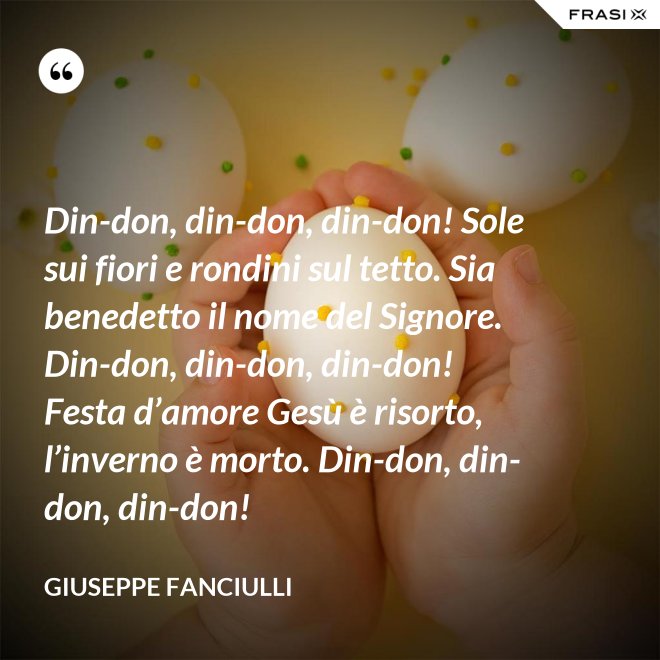 Din-don, din-don, din-don! Sole sui fiori e rondini sul tetto. Sia benedetto il nome del Signore. Din-don, din-don, din-don! Festa d’amore Gesù è risorto, l’inverno è morto. Din-don, din-don, din-don! - Giuseppe Fanciulli