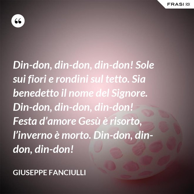 Din-don, din-don, din-don! Sole sui fiori e rondini sul tetto. Sia benedetto il nome del Signore. Din-don, din-don, din-don! Festa d’amore Gesù è risorto, l’inverno è morto. Din-don, din-don, din-don! - Giuseppe Fanciulli
