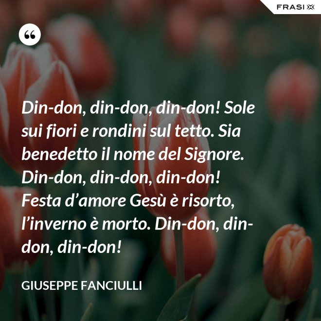 Din-don, din-don, din-don! Sole sui fiori e rondini sul tetto. Sia benedetto il nome del Signore. Din-don, din-don, din-don! Festa d’amore Gesù è risorto, l’inverno è morto. Din-don, din-don, din-don! - Giuseppe Fanciulli