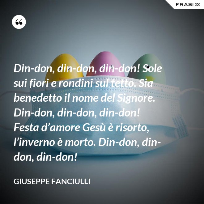 Din-don, din-don, din-don! Sole sui fiori e rondini sul tetto. Sia benedetto il nome del Signore. Din-don, din-don, din-don! Festa d’amore Gesù è risorto, l’inverno è morto. Din-don, din-don, din-don! - Giuseppe Fanciulli