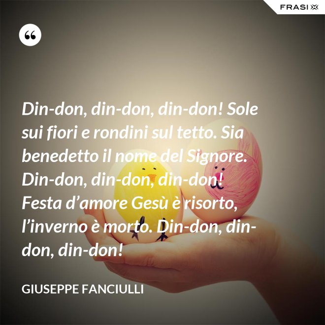 Din-don, din-don, din-don! Sole sui fiori e rondini sul tetto. Sia benedetto il nome del Signore. Din-don, din-don, din-don! Festa d’amore Gesù è risorto, l’inverno è morto. Din-don, din-don, din-don! - Giuseppe Fanciulli