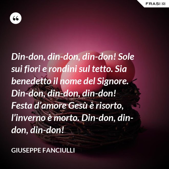Din-don, din-don, din-don! Sole sui fiori e rondini sul tetto. Sia benedetto il nome del Signore. Din-don, din-don, din-don! Festa d’amore Gesù è risorto, l’inverno è morto. Din-don, din-don, din-don! - Giuseppe Fanciulli